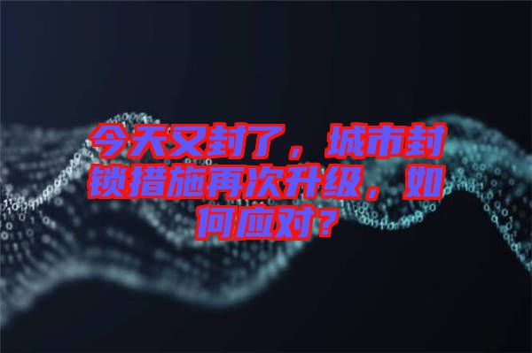 今天又封了，城市封鎖措施再次升級，如何應(yīng)對？
