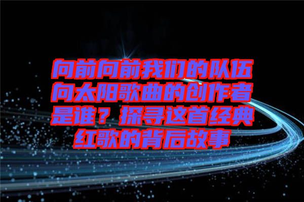 向前向前我們的隊伍向太陽歌曲的創(chuàng)作者是誰？探尋這首經(jīng)典紅歌的背后故事
