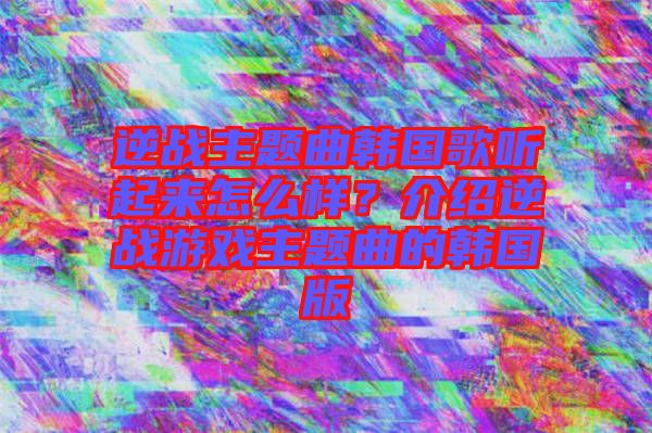 逆戰主題曲韓國歌聽起來怎么樣？介紹逆戰游戲主題曲的韓國版