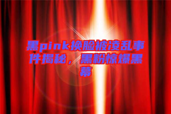 黑pink換臉被凌亂事件揭秘，黑粉驚爆黑幕