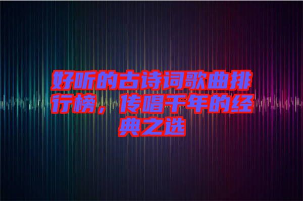 好聽的古詩詞歌曲排行榜，傳唱千年的經典之選