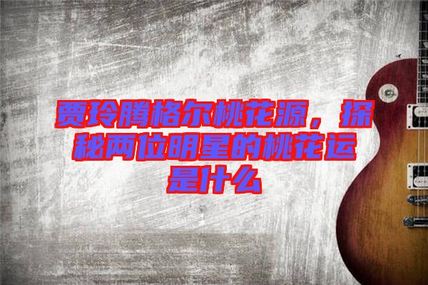賈玲騰格爾桃花源，探秘兩位明星的桃花運是什么