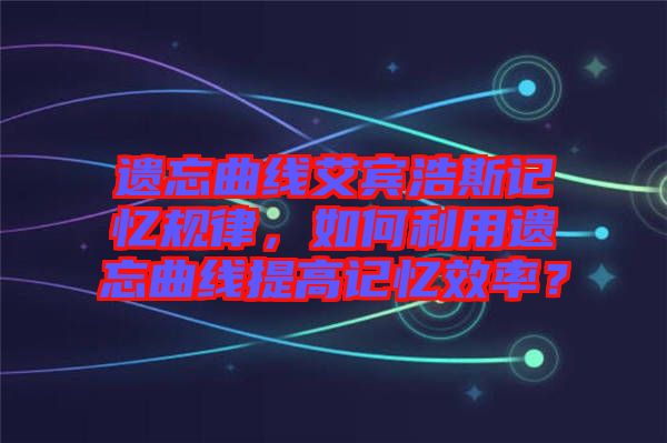 遺忘曲線艾賓浩斯記憶規(guī)律，如何利用遺忘曲線提高記憶效率？
