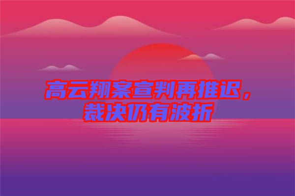 高云翔案宣判再推遲，裁決仍有波折