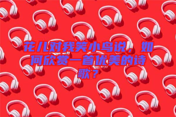 花兒對我笑小鳥說，如何欣賞一首優美的詩歌？