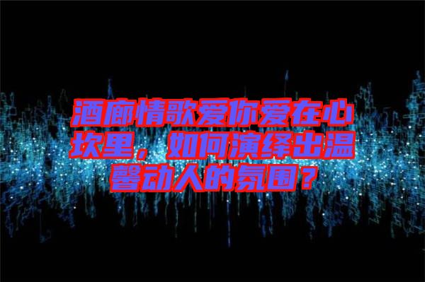 酒廊情歌愛你愛在心坎里，如何演繹出溫馨動(dòng)人的氛圍？