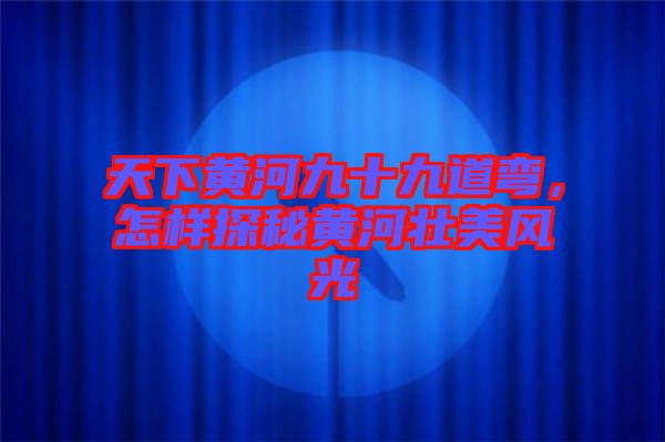 天下黃河九十九道彎，怎樣探秘黃河壯美風光