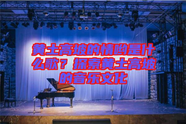 黃土高坡的情喲是什么歌？探索黃土高坡的音樂文化