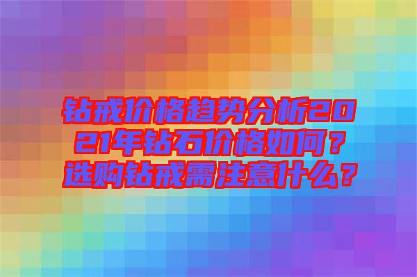 鉆戒價格趨勢分析2021年鉆石價格如何？選購鉆戒需注意什么？