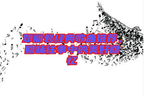 鄧麗君經典歌曲推薦，回味往事中的美好回憶