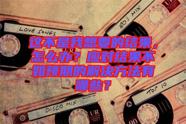 這不是我想要的結(jié)果，怎么辦？應(yīng)對結(jié)果不如預(yù)期的解決方法有哪些？