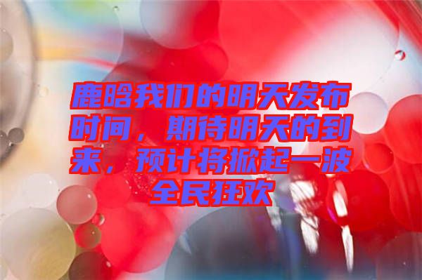 鹿晗我們的明天發(fā)布時(shí)間，期待明天的到來(lái)，預(yù)計(jì)將掀起一波全民狂歡