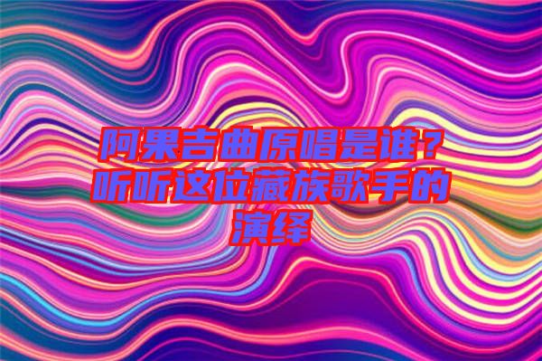 阿果吉曲原唱是誰？聽聽這位藏族歌手的演繹