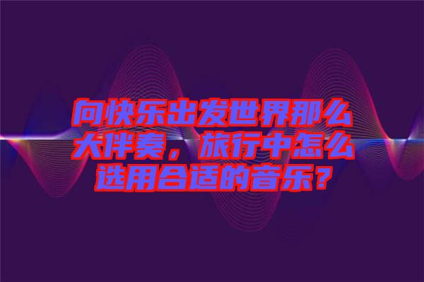 向快樂(lè)出發(fā)世界那么大伴奏，旅行中怎么選用合適的音樂(lè)？