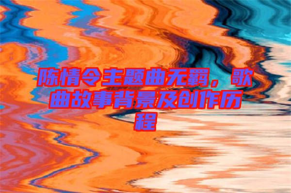陳情令主題曲無羈，歌曲故事背景及創作歷程