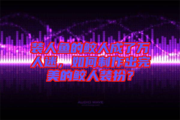 裝人魚的鮫人成了萬人迷，如何制作出完美的鮫人裝扮？