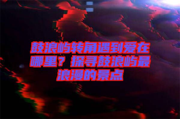 鼓浪嶼轉角遇到愛在哪里？探尋鼓浪嶼最浪漫的景點