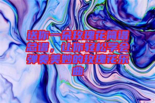 送你一朵玫瑰花簡譜總譜，讓你輕松學會彈奏美妙的玫瑰花樂曲