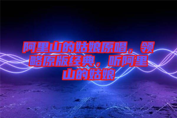 阿里山的姑娘原唱，領略原版經典，聽阿里山的姑娘