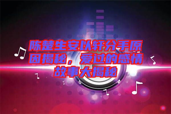 陳楚生安以軒分手原因揭秘，愛過的感情故事大揭秘