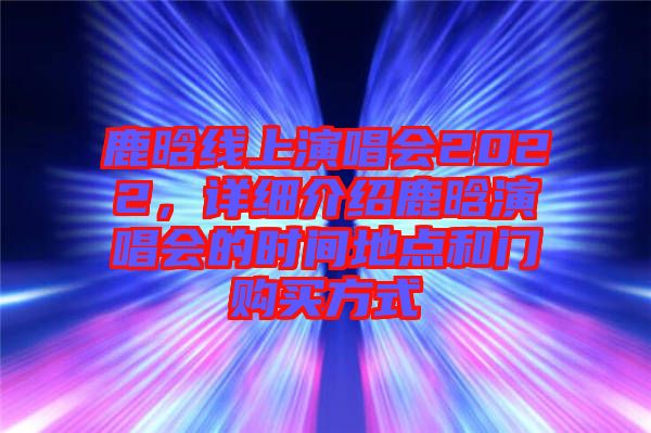 鹿晗線上演唱會2022，詳細介紹鹿晗演唱會的時間地點和門購買方式
