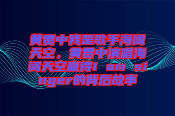 黃貫中我是歌手海闊天空，黃貫中演唱海闊天空贏得I am singer的背后故事