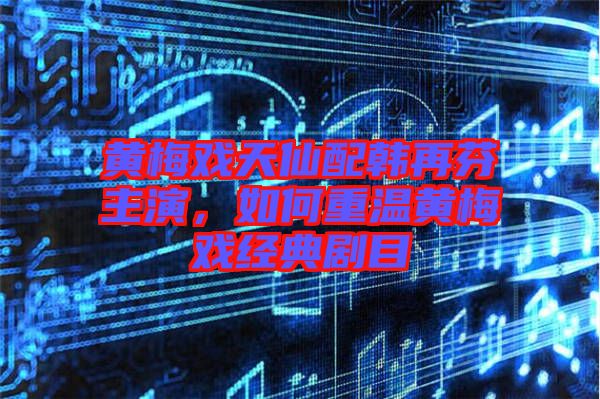 黃梅戲天仙配韓再芬主演，如何重溫黃梅戲經典劇目