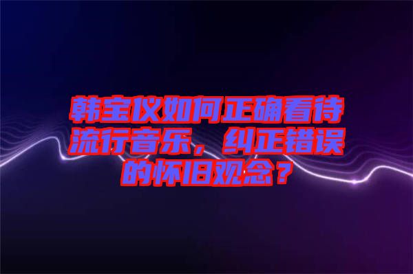 韓寶儀如何正確看待流行音樂，糾正錯(cuò)誤的懷舊觀念？
