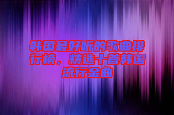 韓國最好聽的歌曲排行榜，精選十首韓國流行金曲