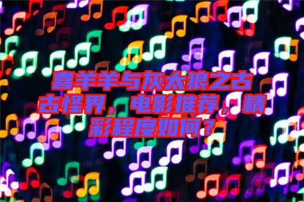 喜羊羊與灰太狼之古古怪界，電影推薦，精彩程度如何？