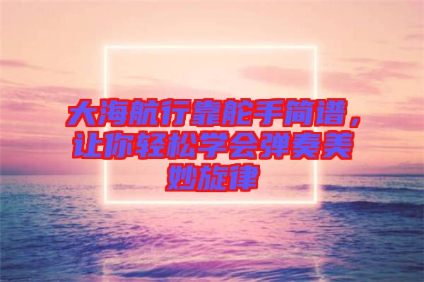 大海航行靠舵手簡譜，讓你輕松學會彈奏美妙旋律