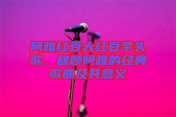 阿雅紅豆大紅豆芋頭歌，回顧阿雅的經典歌曲及其意義
