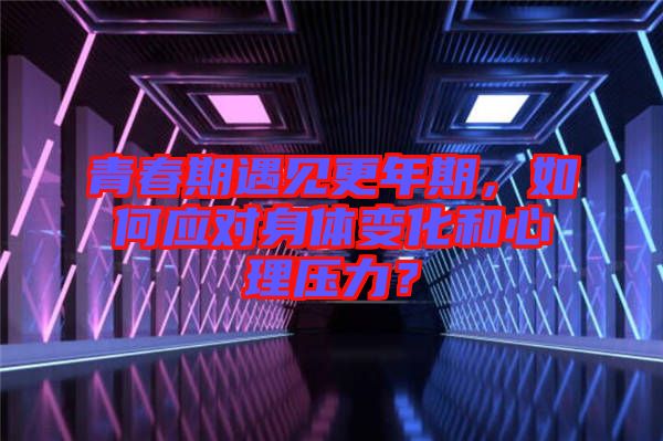 青春期遇見更年期，如何應(yīng)對身體變化和心理壓力？