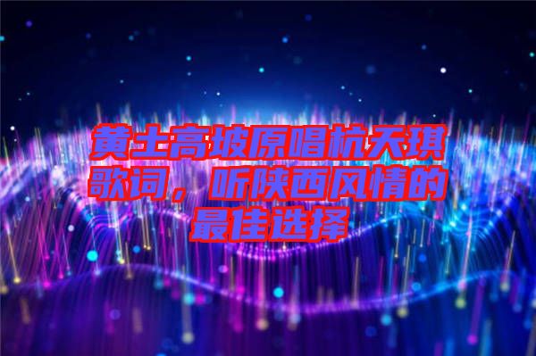 黃土高坡原唱杭天琪歌詞，聽陜西風情的最佳選擇