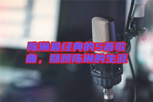 陳琳最經典的5首歌曲，回顧陳琳的生涯