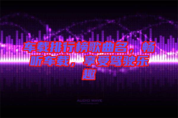車載排行榜歌曲名，暢聽車載，享受駕駛樂趣