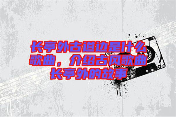 長亭外古道邊是什么歌曲，介紹古風歌曲長亭外的故事